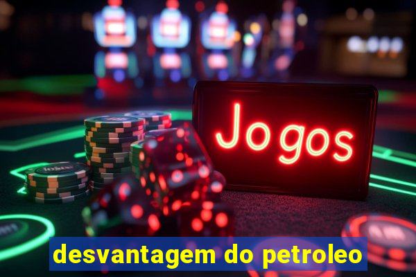 desvantagem do petroleo